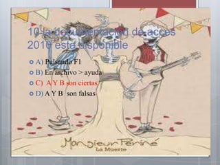 10 la documentación de acces
2010 esta disponible
 A) Pulsando F1
 B) En archivo > ayuda
 C) A Y B son ciertas
 D) A Y B son falsas
 