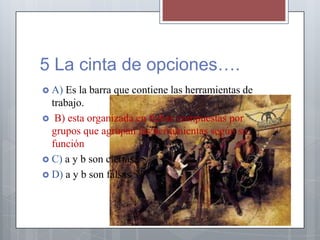 5 La cinta de opciones….
 A) Es la barra que contiene las herramientas de
trabajo.
 B) esta organizada en fichas compuestas por
grupos que agrupan las herramientas según su
función
 C) a y b son ciertas
 D) a y b son falsas
 
