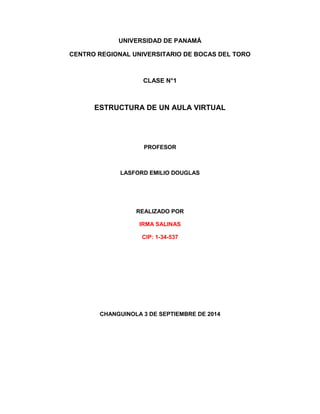 UNIVERSIDAD DE PANAMÁ 
CENTRO REGIONAL UNIVERSITARIO DE BOCAS DEL TORO 
CLASE N°1 
ESTRUCTURA DE UN AULA VIRTUAL 
PROFESOR 
LASFORD EMILIO DOUGLAS 
REALIZADO POR 
IRMA SALINAS 
CIP: 1-34-537 
CHANGUINOLA 3 DE SEPTIEMBRE DE 2014 
 