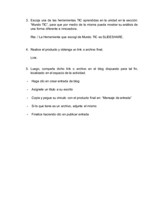 3. Escoja una de las herramientas TIC aprendidas en la unidad en la sección:
“Mundo TIC”, para que por medio de la misma pueda mostrar su análisis de
una forma diferente e innovadora.
Rta: / La Herramienta que escogí de Mundo TIC es SLIDESHARE.
4. Realice el producto y obtenga un link o archivo final.
Link:
5. Luego, comparta dicho link o archivo en el blog dispuesto para tal fin,
localizado en el espacio de la actividad.
- Haga clic en crear entrada de blog
- Asígnele un título a su escrito
- Copie y pegue su vínculo con el producto final en: “Mensaje de entrada”
- Si lo que tiene es un archivo, adjunte el mismo
- Finalice haciendo clic en publicar entrada
 