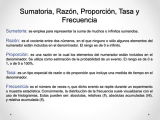 Sumatoria, Razón, Proporción, Tasa y
Frecuencia
Sumatoria: se emplea para representar la suma de muchos o infinitos sumandos.
Razón: es el cociente entre dos números, en el que ninguno o sólo algunos elementos del
numerador están incluidos en el denominador. El rango es de 0 a infinito.
Proporción: es una razón en la cual los elementos del numerador están incluidos en el
denominador. Se utiliza como estimación de la probabilidad de un evento. El rango es de 0 a
1, o de 0 a 100%.
Tasa: es un tipo especial de razón o de proporción que incluye una medida de tiempo en el
denominador.
Frecuencia: es el número de veces ni que dicho evento se repite durante un experimento
o muestra estadística. Comúnmente, la distribución de la frecuencia suele visualizarse con el
uso de histogramas. Estas pueden ser: absolutas, relativas (fi), absolutas acumuladas (Ni),
y relativa acumulada (fi).
 