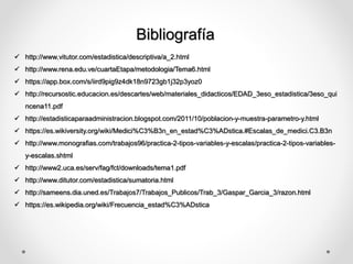 Bibliografía
 http://www.vitutor.com/estadistica/descriptiva/a_2.html
 http://www.rena.edu.ve/cuartaEtapa/metodologia/Tema6.html
 https://app.box.com/s/iird9pig9z4dk18n9723gb1j32p3yoz0
 http://recursostic.educacion.es/descartes/web/materiales_didacticos/EDAD_3eso_estadistica/3eso_qui
ncena11.pdf
 http://estadisticaparaadministracion.blogspot.com/2011/10/poblacion-y-muestra-parametro-y.html
 https://es.wikiversity.org/wiki/Medici%C3%B3n_en_estad%C3%ADstica.#Escalas_de_medici.C3.B3n
 http://www.monografias.com/trabajos96/practica-2-tipos-variables-y-escalas/practica-2-tipos-variables-
y-escalas.shtml
 http://www2.uca.es/serv/fag/fct/downloads/tema1.pdf
 http://www.ditutor.com/estadistica/sumatoria.html
 http://sameens.dia.uned.es/Trabajos7/Trabajos_Publicos/Trab_3/Gaspar_Garcia_3/razon.html
 https://es.wikipedia.org/wiki/Frecuencia_estad%C3%ADstica
 