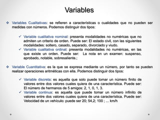 Variables
 Variables Cualitativas: se refieren a características o cualidades que no pueden ser
medidas con números. Podemos distinguir dos tipos:
 Variable cualitativa nominal: presenta modalidades no numéricas que no
admiten un criterio de orden. Puede ser: El estado civil, con las siguientes
modalidades: soltero, casado, separado, divorciado y viudo.
 Variable cualitativa ordinal: presenta modalidades no numéricas, en las
que existe un orden. Puede ser: La nota en un examen: suspenso,
aprobado, notable, sobresaliente.;
 Variable Cuantitativa: es la que se expresa mediante un número, por tanto se pueden
realizar operaciones aritméticas con ella. Podemos distinguir dos tipos:
 Variable discreta: es aquella que solo puede tomar un número finito de
valores entre dos valores cuales quiera de una característica. Puede ser:
El número de hermanos de 5 amigos: 2, 1, 0, 1, 3.
 Variable continua: es aquella que puede tomar un número infinito de
valores entre dos valores cuales quiera de una característica. Puede ser:
Velocidad de un vehículo: puede ser 20; 54,2; 100 ; ... km/h
 