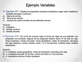 Ejemplo Variables
 Ejemplo Nº1: Clasifica los siguientes caracteres estadísticos según sean cualitativos,
variables discretas ó continuas:
a) Marca de coches.
b) Peso de los coches.
c) Numero de coches vendidos de las diferentes marcas.
Solución:
a) Cualitativa.
b) Variable continua.
c) Variable discreta.
 Ejemplo Nº2: Con el fin de conocer mejor la forma de viajar de una población han
preparado una encuesta. Algunas de las preguntas trataron sobre: Nº de días de viaje,
dinero empleado, número de bultos, zonas geográficas, medio de transporte, naturaleza
del viaje (negocios, turismo, familiar, salud...) y nº de personas. Clasifica estas variables
estadísticas.
Solución:
a) V. cualitativa: Zonas geográficas, medio de transporte y naturaleza del viaje.
b) V. cuantitativa discreta: Nº de días, número de bultos y nº de personas.
c) V. cuantitativa continua: Dinero empleado.
 