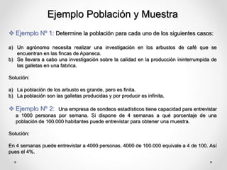 Ejemplo Población y Muestra
 Ejemplo Nº 1: Determine la población para cada uno de los siguientes casos:
a) Un agrónomo necesita realizar una investigación en los arbustos de café que se
encuentran en las fincas de Apaneca.
b) Se llevara a cabo una investigación sobre la calidad en la producción ininterrumpida de
las galletas en una fabrica.
Solución:
a) La población de los arbusto es grande, pero es finita.
b) La población son las galletas producidas y por producir es infinita.
 Ejemplo Nº 2: Una empresa de sondeos estadísticos tiene capacidad para entrevistar
a 1000 personas por semana. Si dispone de 4 semanas a qué porcentaje de una
población de 100.000 habitantes puede entrevistar para obtener una muestra.
Solución:
En 4 semanas puede entrevistar a 4000 personas. 4000 de 100.000 equivale a 4 de 100. Así
pues el 4%.
 
