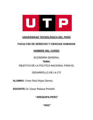 UNIVERSIDAD TECNOLÓGICA DEL PERÚ
FACULTAD DE DERECHO Y CIENCIAS HUMANAS
NOMBRE DEL CURSO
ECONOMÍA GENERAL
TEMA:
OBJETIVO DE LA POLÍTICA NACIONAL PARA EL
DESARROLLO DE LA CTI
ALUMNO: Víctor Raúl Rojas Gómez.
DOCENTE: Dr. Cesar Rebaza Peñafiel
“AREQUIPA-PERÚ”
“2022”
