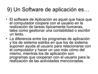 9) Un Software de aplicación es…
• El software de Aplicación es aquel que hace que
el computador coopere con el usuario en la
realización de tareas típicamente humanas,
tales como gestionar una contabilidad o escribir
un texto.
• La diferencia entre los programas de aplicación
y los de sistema estriba en que los de sistema
suponen ayuda al usuario para relacionarse con
el computador y hacer un uso más cómo del
mismo, mientras los de aplicación son
programas que cooperan con el usuario para la
realización de las actividades mencionadas.
 