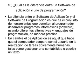 10) ¿Cuál es la diferencia entre un Software de
aplicación y uno de programación?
• La difencia entre el Software de Aplicación y el
Software de Programación es que es el conjunto
de herramientas que permiten al programador
desarrollar programas informáticos (software),
usando diferentes alternativas y lenguajes de
programación, de manera práctica.
• En cambie el de Aplicación es aquel que hace
que el computador coopere con el usuario en la
realización de tareas típicamente humanas,
tales como gestionar una contabilidad o escribir
un texto.
 