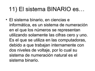 11) El sistema BINARIO es…
• El sistema binario, en ciencias e
informática, es un sistema de numeración
en el que los números se representan
utilizando solamente las cifras cero y uno.
Es el que se utiliza en las computadoras,
debido a que trabajan internamente con
dos niveles de voltaje, por lo cual su
sistema de numeración natural es el
sistema binario.
 