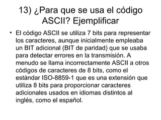 13) ¿Para que se usa el código
ASCII? Ejemplificar
• El código ASCII se utiliza 7 bits para representar
los caracteres, aunque inicialmente empleaba
un BIT adicional (BIT de paridad) que se usaba
para detectar errores en la transmisión. A
menudo se llama incorrectamente ASCII a otros
códigos de caracteres de 8 bits, como el
estándar ISO-8859-1 que es una extensión que
utiliza 8 bits para proporcionar caracteres
adicionales usados en idiomas distintos al
inglés, como el español.
 