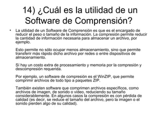14) ¿Cuál es la utilidad de un
Software de Comprensión?
• La utilidad de un Software de Comprensión es que es el encargado de
reducir el peso o tamaño de la información. La compresión permite reducir
la cantidad de información necesaria para almacenar un archivo, por
ejemplo.
Esto permite no sólo ocupar menos almacenamiento, sino que permite
transferir más rápido dicho archivo por redes o entre dispositivos de
almacenamiento.
Sí hay un costo extra de procesamiento y memoria por la compresión y
descompresión requerida.
Por ejemplo, un software de compresión es el WinZIP, que permite
comprimir archivos de todo tipo a paquetes ZIP.
También existen software que comprimen archivos específicos, como
archivos de imagen, de sonido o video, reduciendo su tamaño
considerablemente. En algunos casos la compresión es con pérdida de
calidad (es decir, se reduce el tamaño del archivo, pero la imagen o el
sonido pierden algo de su calidad).
 