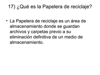 17) ¿Qué es la Papelera de reciclaje?
• La Papelera de reciclaje es un área de
almacenamiento donde se guardan
archivos y carpetas previo a su
eliminación definitiva de un medio de
almacenamiento.
 