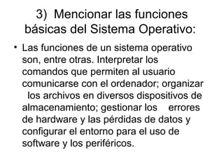 3) Mencionar las funciones
básicas del Sistema Operativo:
• Las funciones de un sistema operativo
son, entre otras. Interpretar los
comandos que permiten al usuario
comunicarse con el ordenador; organizar
los archivos en diversos dispositivos de
almacenamiento; gestionar los errores
de hardware y las pérdidas de datos y
configurar el entorno para el uso de
software y los periféricos.
 
