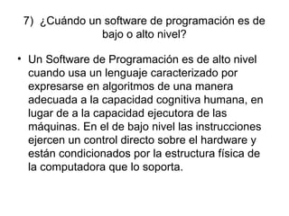 7) ¿Cuándo un software de programación es de
bajo o alto nivel?
• Un Software de Programación es de alto nivel
cuando usa un lenguaje caracterizado por
expresarse en algoritmos de una manera
adecuada a la capacidad cognitiva humana, en
lugar de a la capacidad ejecutora de las
máquinas. En el de bajo nivel las instrucciones
ejercen un control directo sobre el hardware y
están condicionados por la estructura física de
la computadora que lo soporta.
 