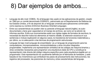 8) Dar ejemplos de ambos…
• Lenguaje de alto nivel: COBOL: Es el lenguaje más usado en las aplicaciones de gestión, creado
en 1960 por un comité denominado CODASYL, patrocinado por el Departamento de Defensa de
los Estados Unidos, a fin de disponer de un lenguaje universal para aplicaciones comerciales
como expresa su nombre (COmmon Business Oriented Language).
• Entre sus características se pueden citar su parecido al lenguaje natural (inglés), es auto-
documentado y tiene gran capacidad en el manejo de archivos, así como en la edición de
informes escritos. Entre sus inconvenientes están sus rígidas reglas de formatos de escritura, la
necesidad de describir todos los elementos al máximo detalle, la extensión excesiva en sus
sentencias e incluso duplicación en algunos casos, la inexistencia de funciones matemáticas y,
por último, su no adecuación a las técnicas de programación estructurada.
• Lenguaje de bajo nivel:Lenguaje de ensamblador: es un lenguaje de programación para los
computadores, microprocesadores, microcontroladores y otros circuitos integrados
programables. Implementa una representación simbólica de los códigos de máquina binarios y
otras constantes necesarias para programar una arquitectura dada de CPU y constituye la
representación más directa del código máquina específico para cada arquitectura legible por un
programador. Esta representación es usualmente definida por el fabricante de hardware, y está
basada en los mnemónicos que simbolizan los pasos de procesamiento (las instrucciones), los
registros del procesador, las posiciones de memoria y otras características del lenguaje.
 