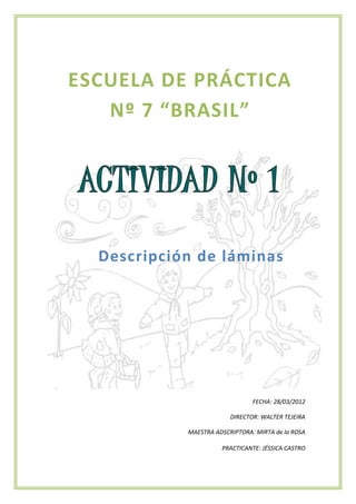 ESCUELA DE PRÁCTICA
   Nº 7 “BRASIL”




  Descripción de láminas




                                FECHA: 28/03/2012

                         DIRECTOR: WALTER TEJEIRA

            MAESTRA ADSCRIPTORA: MIRTA de la ROSA

                      PRACTICANTE: JÉSSICA CASTRO
 