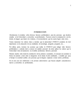 1
INTRODUCCION
Abordaremos la temática sobre diversos factores problemáticos para las personas que deciden
estudiar en la Universidad y convertirse en profesionales. Factores como la comunicación con los
demás, la imagen que tienen de sí mismos, el reconocimiento que les cuesta lograr entre otros.
Vamos mencionar los valores éticos y morales que la universidad UNIECCI considera de vital
importancia en la educación de sus estudiantes de tecnología, pregrado, posgrado, etc…
Por ultima parte, veremos las acciones que realiza la UNIECCI para mitigar tales factores
problemáticos y además daré a conocer mi opinión personal de cómo aplicar los valores que la
Universidad trata de inculcarme en el ámbito profesional, laboral y personal.
Durante muchos años desde la constitución de las primeras sociedades, el concepto de sociedad, la
forma de sustento y trato entre so integrantes de la misma ha ido cambiando, a medida que pasa
el tiempo la sociedad cambia y las personas que la integran empiezan a tener ciertos problemas.
En en este caso nos referiremos a los jóvenes universitarios que buscan adquirir conocimientos
nuevos y convertirse en profesionales.
 