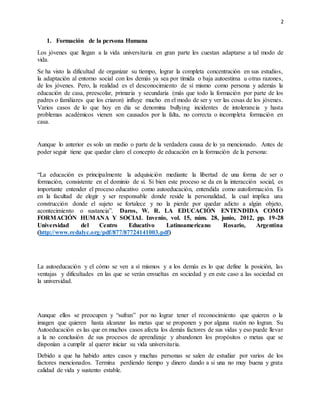 2
1. Formación de la persona Humana
Los jóvenes que llegan a la vida universitaria en gran parte les cuestan adaptarse a tal modo de
vida.
Se ha visto la dificultad de organizar su tiempo, lograr la completa concentración en sus estudios,
la adaptación al entorno social con los demás ya sea por tímida o baja autoestima u otras razones,
de los jóvenes. Pero, la realidad es el desconocimiento de sí mismo como persona y además la
educación de casa, preescolar, primaria y secundaria (más que todo la formación por parte de los
padres o familiares que los criaron) influye mucho en el modo de ser y ver las cosas de los jóvenes.
Varios casos de lo que hoy en día se denomina bullying incidentes de intolerancia y hasta
problemas académicos vienen son causados por la falta, no correcta o incompleta formación en
casa.
Aunque lo anterior es solo un medio o parte de la verdadera causa de lo ya mencionado. Antes de
poder seguir tiene que quedar claro el concepto de educación en la formación de la persona:
“La educación es principalmente la adquisición mediante la libertad de una forma de ser o
formación, consistente en el dominio de sí. Si bien este proceso se da en la interacción social, es
importante entender el proceso educativo como autoeducación, entendida como autoformación. Es
en la facultad de elegir y ser responsable donde reside la personalidad, la cual implica una
construcción donde el sujeto se fortalece y no la pierde por quedar adicto a algún objeto,
acontecimiento o sustancia”. Daros, W. R. LA EDUCACIÓN ENTENDIDA COMO
FORMACIÓN HUMANA Y SOCIAL Invenio, vol. 15, núm. 28, junio, 2012, pp. 19-28
Universidad del Centro Educativo Latinoamericano Rosario, Argentina
(http://www.redalyc.org/pdf/877/87724141003.pdf)
La autoeducación y el cómo se ven a sí mismos y a los demás es lo que define la posición, las
ventajas y dificultades en las que se verán envueltas en sociedad y en este caso a las sociedad en
la universidad.
Aunque ellos se preocupen y “sufran” por no lograr tener el reconocimiento que quieren o la
imagen que quieren hasta alcanzar las metas que se proponen y por alguna razón no logran. Su
Autoeducación es las que en muchos casos afecta los demás factores de sus vidas y eso puede llevar
a la no conclusión de sus procesos de aprendizaje y abandonen los propósitos o metas que se
disponían a cumplir al querer iniciar su vida universitaria.
Debido a que ha habido antes casos y muchas personas se salen de estudiar por varios de los
factores mencionados. Termina perdiendo tiempo y dinero dando a si una no muy buena y grata
calidad de vida y sustento estable.
 
