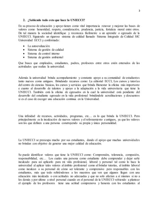 3
2. ¿Sabiendo todo esto que hace la UNIECCI?
En su proceso de educación y apoyo tienen como vital importancia renovar y mejorar las bases de
valores como honestidad, respeto, consideración, prudencia, justicia, fortaleza moral entre otros.
De tal manera la sociedad identifique y reconozca fácilmente a un aprendiz o egresado de la
UNIECCI. Siguiendo un riguroso sistema de calidad llamado Sistema Integrado de Calidad SIC
Universidad ECCI y conformado:
 La autoevaluación
 Sistema de gestión de calidad
 Sistema de control interno
 Sistema de gestión ambiental
Que busca que empleados, estudiantes, padres, profesores entre otros estén enterados de las
actividades que realiza la universidad.
Además la universidad brinda acompañamiento y constante apoyo a su comunidad de estudiantes
tanto nuevos como antiguos. Brindando recursos como: La editorial ECCI, Los cursos y tutorías
del centro de ciencias básicas, los cursos y servicios que brinda Bienestar la oficina más importante
e cuanto al desarrollo de talentos y apoyo a la adaptación a la vida universitaria que tiene la
UNIECCI. También está la oficina de egresados en la cual la universidad está pendiente del
desarrollo del estudiante egresado en la vida profesional brindándole acreditaciones y descuentos
si es el caso de escoger una educación continua en la Universidad.
Una infinidad de recursos, actividades, programas, etc… es lo que brinda la UNIECCI. Pero
principalmente es la inculcación de nuevos valores y el reforzamiento e antiguos, ya que los valores
son los que definen a una persona construyendo su propia y única personalidad.
La UNIECCI se preocupa mucho por sus estudiantes, dando el apoyo que muchas universidades
no brindan con objetivo de generar una mejor calidad de educación.
Se puede identificar valores que tiene la UNIECCI como: Comprensión, tolerancia, compasión,
responsabilidad, etc… Los cuales una persona como estudiante debe comprender y dejar serle
inculcado para así aplicarlo para mi vida profesional, laboral y personal tal como lo hace la
universidad al aplicar tales valores al ámbito profesional como al brindar tutorías, al ámbito laboral
como inculcan a su personal de cómo ser tolerante y comprensivo pero responsables con los
estudiantes, más que todo refiriéndonos a los maestros que ven que algunos llegan con una
educación más inculcada o con actitudes no adecuadas y que no solo afectan a sí mismos si no a
los demás y por ultimo a nivel personal cuando en el personal de la UNIECCI volviendo a plantear
el ejemplo de los profesores tiene una actitud comprensiva y honesta con los estudiantes al
 