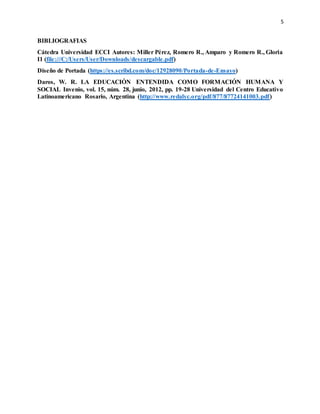 5
BIBLIOGRAFIAS
Cátedra Universidad ECCI Autores: Miller Pérez, Romero R., Amparo y Romero R., Gloria
I1 (file:///C:/Users/User/Downloads/descargable.pdf)
Diseño de Portada (https://es.scribd.com/doc/12928090/Portada-de-Ensayo)
Daros, W. R. LA EDUCACIÓN ENTENDIDA COMO FORMACIÓN HUMANA Y
SOCIAL Invenio, vol. 15, núm. 28, junio, 2012, pp. 19-28 Universidad del Centro Educativo
Latinoamericano Rosario, Argentina (http://www.redalyc.org/pdf/877/87724141003.pdf)
 