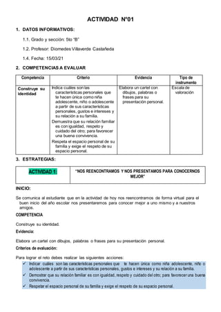 ACTIVIDAD N°01
1. DATOS INFORMATIVOS:
1.1. Grado y sección: 5to “B”
1.2. Profesor: Diomedes Villaverde Castañeda
1.4. Fecha: 15/03/21
2. COMPETENCIAS A EVALUAR
Competencia Criterio Evidencia Tipo de
instrumento
Construye su
identidad
Indica cuáles son las
características personales que
te hacen única como niña
adolescente, niño o adolescente
a partir de sus características
personales, gustos e intereses y
su relación a su familia.
Demuestra que su relación familiar
es con igualdad, respeto y
cuidado del otro; para favorecer
una buena convivencia.
Respeta el espacio personal de su
familia y exige el respeto de su
espacio personal.
Elabora un cartel con
dibujos, palabras o
frases para su
presentación personal.
Escala de
valoración
3. ESTRATEGIAS:
ACTIVIDAD 1: “NOS REENCONTRAMOS Y NOS PRESENTAMOS PARA CONOCERNOS
MEJOR”
INICIO:
Se comunica al estudiante que en la actividad de hoy nos reencontramos de forma virtual para el
buen inicio del año escolar nos presentaremos para conocer mejor a uno mismo y a nuestros
amigos.
COMPETENCIA
Construye su identidad.
Evidencia:
Elabora un cartel con dibujos, palabras o frases para su presentación personal.
Criterios de evaluación:
Para lograr el reto debes realizar las siguientes acciones:
 Indicar cuáles son las características personales que te hacen única como niña adolescente, niño o
adolescente a partir de sus características personales, gustos e intereses y su relación a su familia.
 Demostrar que su relación familiar es con igualdad, respeto y cuidado del otro; para favorecer una buena
convivencia.
 Respetar el espacio personal de su familia y exige el respeto de su espacio personal.
 