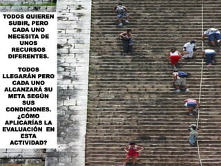 TODOS QUIEREN
SUBIR, PERO
CADA UNO
NECESITA DE
UNOS
RECURSOS
DIFERENTES.
TODOS
LLEGARÁN PERO
CADA UNO
ALCANZARÁ SU
META SEGÚN
SUS
CONDICIONES.
¿CÓMO
APLICARÍAS LA
EVALUACIÓN EN
ESTA
ACTIVIDAD?