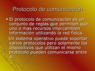 Protocolo de comunicación El protocolo de comunicación es un conjunto de reglas que permiten que uno o mas recursos intercambien información utilizando la red física. Un sistema operativo puede soportar varios protocolos pero solamente los dispositivos que utilizan el mismo protocolo pueden comunicarse entre si. 