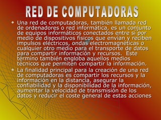 Una red de computadoras, también llamada red de ordenadores o red informática, es un conjunto de equipos informáticos conectados entre sí por medio de dispositivos físicos que envían y reciben impulsos eléctricos, ondas electromagnéticas o cualquier otro medio para el transporte de datos para compartir información y recursos.  Este término también engloba aquellos medios técnicos que permiten compartir la información. La finalidad principal para la creación de una red de computadoras es compartir los recursos y la información en la distancia, asegurar la confiabilidad y la disponibilidad de la información, aumentar la velocidad de transmisión de los datos y reducir el coste general de estas acciones RED DE COMPUTADORAS 