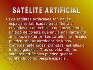 Los satélites artificiales son naves espaciales fabricadas en la Tierra y enviadas en un vehículo de lanzamiento, un tipo de cohete que envía una carga útil al espacio exterior. Los satélites artificiales pueden orbitar alrededor de lunas, cometas, asteroides, planetas, estrellas o incluso galaxias. Tras su vida útil, los satélites artificiales pueden quedar orbitando como basura espacial. SATÉLITE ARTIFICIAL 