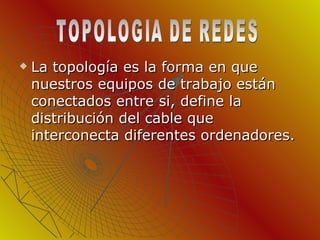 La topología es la forma en que nuestros equipos de trabajo están conectados entre si, define la distribución del cable que interconecta diferentes ordenadores.  TOPOLOGIA DE REDES 