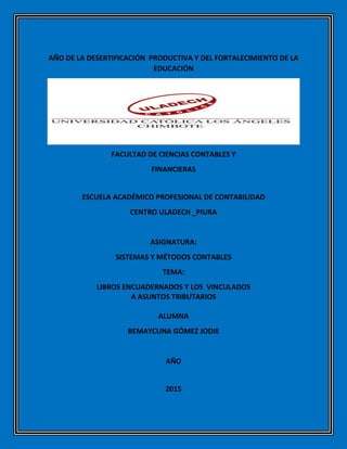 AÑO DE LA DESERTIFICACIÓN PRODUCTIVA Y DEL FORTALECIMIENTO DE LA
EDUCACIÓN
FACULTAD DE CIENCIAS CONTABLES Y
FINANCIERAS
ESCUELA ACADÉMICO PROFESIONAL DE CONTABILIDAD
CENTRO ULADECH _PIURA
ASIGNATURA:
SISTEMAS Y MÉTODOS CONTABLES
TEMA:
LIBROS ENCUADERNADOS Y LOS VINCULADOS
A ASUNTOS TRIBUTARIOS
ALUMNA
REMAYCUNA GÓMEZ JODIE
AÑO
2015
 