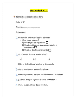 Actividad N° 1 
Tema: Reconocer un Modem 
Ciclo: 1° 2° 
Alumno: …………………………….. 
Actividades: 
1 Marcar con una cruz la opción correcta. 
 ¿Qué es un modem? 
A) Una tarjeta de expansión 
B) Un dispositivo que sirve para modular y 
desmodular 
C) Un disco de almacenamiento 
2 A) ¿Cuantos tipos de Módems hay? 
a.3 b.6 c.2 
B) De la definición de Modular y Desmodular 
3 ¿Cómo funciona un Modem? Explique. 
4 Nombre y describa los tipos de conexión de un Modem. 
5 ¿Cuantos bits por segundo alcanza un Modem? 
6 De las características de un Modem. 
