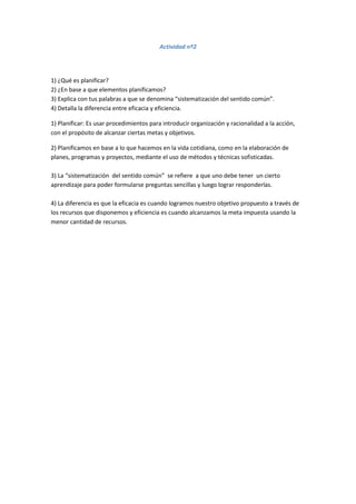 Actividad nº2
1) ¿Qué es planificar?
2) ¿En base a que elementos planificamos?
3) Explica con tus palabras a que se denomina “sistematización del sentido común”.
4) Detalla la diferencia entre eficacia y eficiencia.
1) Planificar: Es usar procedimientos para introducir organización y racionalidad a la acción,
con el propósito de alcanzar ciertas metas y objetivos.
2) Planificamos en base a lo que hacemos en la vida cotidiana, como en la elaboración de
planes, programas y proyectos, mediante el uso de métodos y técnicas sofisticadas.
3) La “sistematización del sentido común” se refiere a que uno debe tener un cierto
aprendizaje para poder formularse preguntas sencillas y luego lograr responderlas.
4) La diferencia es que la eficacia es cuando logramos nuestro objetivo propuesto a través de
los recursos que disponemos y eficiencia es cuando alcanzamos la meta impuesta usando la
menor cantidad de recursos.
 