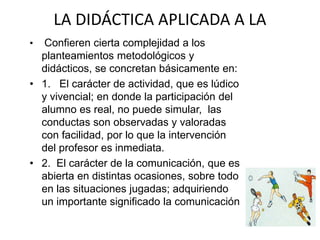 LA DIDÁCTICA APLICADA A LA
CULTURA FÍSICA• Confieren cierta complejidad a los
planteamientos metodológicos y
didácticos, se concretan básicamente en:
• 1. El carácter de actividad, que es lúdico
y vivencial; en donde la participación del
alumno es real, no puede simular, las
conductas son observadas y valoradas
con facilidad, por lo que la intervención
del profesor es inmediata.
• 2. El carácter de la comunicación, que es
abierta en distintas ocasiones, sobre todo
en las situaciones jugadas; adquiriendo
un importante significado la comunicación
no verbal.
 