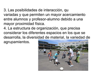 3. Las posibilidades de interacción, que son
variadas y que permiten un mayor acercamiento
entre alumnos y profesor-alumno debido a una
mayor proximidad física.
4. La estructura de organización, que precisa
considerar los diferentes espacios en los que se
desarrolla, la diversidad de material, la variedad de
agrupamientos.
 