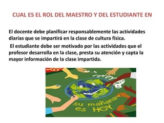 CUAL ES EL ROL DEL MAESTRO Y DEL ESTUDIANTE EN
LA DIDÁCTICA DE LA CULTURA FÍSICA.
El docente debe planificar responsablemente las actividades
diarias que se impartirá en la clase de cultura física.
El estudiante debe ser motivado por las actividades que el
profesor desarrolla en la clase, presta su atención y capta la
mayor información de la clase impartida.
 