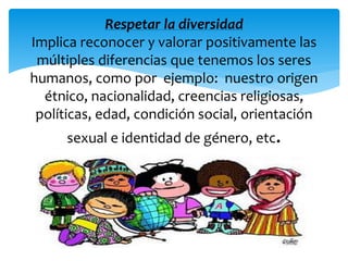 Respetar la diversidad 
Implica reconocer y valorar positivamente las 
múltiples diferencias que tenemos los seres 
humanos, como por ejemplo: nuestro origen 
étnico, nacionalidad, creencias religiosas, 
políticas, edad, condición social, orientación 
sexual e identidad de género, etc. 
 