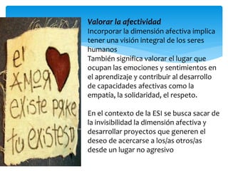 Valorar la afectividad 
Incorporar la dimensión afectiva implica 
tener una visión integral de los seres 
humanos 
También significa valorar el lugar que 
ocupan las emociones y sentimientos en 
el aprendizaje y contribuir al desarrollo 
de capacidades afectivas como la 
empatía, la solidaridad, el respeto. 
En el contexto de la ESI se busca sacar de 
la invisibilidad la dimensión afectiva y 
desarrollar proyectos que generen el 
deseo de acercarse a los/as otros/as 
desde un lugar no agresivo. 
 