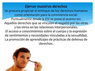 Ejercer nuestros derechos 
Se procura propiciar el enfoque de los derechos humanos 
como orientación para la convivencia social. 
Puntualmente desde la ESI se pone el acento en: 
Aquellos derechos que se vinculan al respeto por las otras 
y los otros en las relaciones interpersonales. 
El acceso a conocimientos sobre el cuerpo y la expresión 
de sentimientos y necesidades vinculadas a la sexualidad. 
La promoción de aprendizajes de prácticas de defensa de 
derechos. 
 