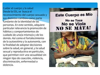 Cuidar el cuerpo y la salud 
Desde la ESI, se busca el 
reconocimiento del cuerpo sexuado y 
sus distintos cambios como parte 
fundante de la identidad de las 
personas. En este sentido, adquiere 
particular relevancia la promoción de 
hábitos y comportamientos de 
cuidado de uno/a mismo/a y de los 
demás. Así como el fortalecimiento 
de la autoestima y la autonomía, con 
la finalidad de adoptar decisiones 
sobre la salud, en general, y la salud 
sexual y reproductiva en particular, 
que permitan vivir una sexualidad sin 
ningún tipo de coacción, violencia, 
discriminación, enfermedad o 
dolencia. 
 