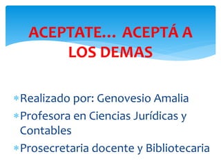 ACEPTATE… ACEPTÁ A 
LOS DEMAS 
Realizado por: Genovesio Amalia 
Profesora en Ciencias Jurídicas y 
Contables 
Prosecretaria docente y Bibliotecaria 
