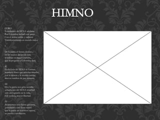 CORO 
Estudiantes del SENA adelante 
Por Colombia luchad con amor 
Con el ánimo noble y radiante 
Transformémosla en mundo mejor 
I 
De la patria el futuro destino, 
en las manos del joven está, 
el trabajo es seguro camino, 
que el progreso a Colombia dará. 
II 
En la forja del SENA se forman, 
hombres libres que anhelan triunfar, 
con la ciencia y la técnica unidas, 
nuevos rumbos de paz trazarán. 
III 
Hoy la patria nos grita sentida, 
¡estudiantes del SENA triunfad! 
solo así lograréis en la vida, 
más justicia, mayor libertad. 
IV 
Avancemos con fuerza guerrera, 
¡estudiantes con firme tesón! 
que la patria en nosotros espera, 
su pacífica revolución. 
 