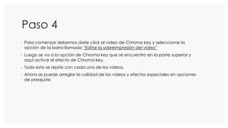 Paso 4
- Para comenzar debemos darle click al video de Chroma key y seleccionar la
opción de la barra llamada “Editar la sobreimpresión del video”
- Luego se va a la opción de Chroma key que se encuentra en la parte superior y
aquí activar el efecto de Chroma key.
- Todo esto se repite con cada uno de los videos.
- Ahora se puede arreglar la calidad de los videos y efectos especiales en opciones
de preajuste.
 