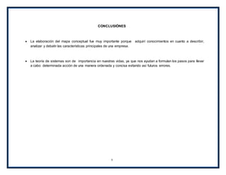 3
CONCLUSIÓNES
La elaboración del mapa conceptual fue muy importante porque adquirí conocimientos en cuanto a describir,
analizar y debatir las características principales de una empresa.
La teoría de sistemas son de importancia en nuestras vidas, ya que nos ayudan a formulan los pasos para llevar
a cabo determinada acción de una manera ordenada y concisa evitando así futuros errores.