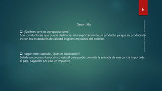 6
Desarrollo
 ¿Quiénes son los agropuductores?
Son productores que puede dedicarse a la exportación de un producto ya que su producción
es con los estándares de calidad exigidos en países del exterior.
 según este capitulo ¿Ques es liquidación?
Señala un proceso burocrático estatal para poder permitir la entrada de mercancía importada
al país, pagando por ello un impuesto.
 