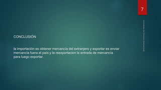 CONCLUSIÓN
la importación es obtener mercancía del extranjero y exportar es enviar
mercancía fuera el país y la reexportacion la entrada de mercancía
para luego exportar.
7
 