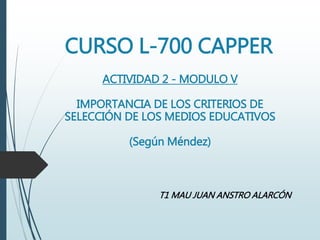 CURSO L-700 CAPPER
ACTIVIDAD 2 - MODULO V
IMPORTANCIA DE LOS CRITERIOS DE
SELECCIÓN DE LOS MEDIOS EDUCATIVOS
(Según Méndez)
T1 MAU JUAN ANSTRO ALARCÓN
 
