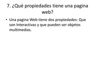 7. ¿Qué propiedades tiene una pagina
web?
• Una pagina Web tiene dos propiedades: Que
son Interactivas y que pueden ser objetos
multimedias.
 