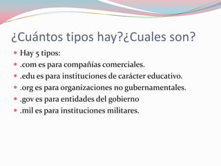 ¿Cuántos tipos hay?¿Cuales son?
 Hay 5 tipos:
 .com es para compañías comerciales.
 .edu es para instituciones de carácter educativo.
 .org es para organizaciones no gubernamentales.
 .gov es para entidades del gobierno
 .mil es para instituciones militares.
 
