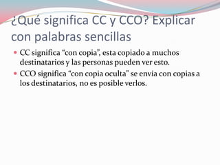 ¿Qué significa CC y CCO? Explicar
con palabras sencillas
 CC significa “con copia”, esta copiado a muchos
destinatarios y las personas pueden ver esto.
 CCO significa “con copia oculta” se envía con copias a
los destinatarios, no es posible verlos.
 